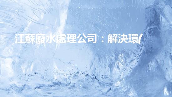 江蘇廢水處理公司：解決環(huán)境之困，呵護(hù)生態(tài)之家！
